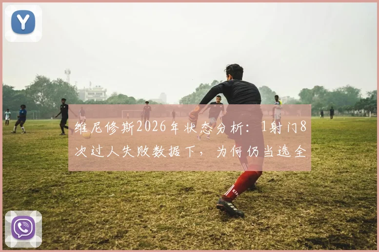 维尼修斯2026年状态分析：1射门8次过人失败数据下，为何仍当选全场最佳球员？