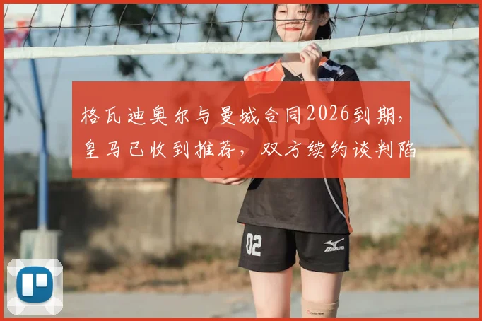 格瓦迪奥尔与曼城合同2026到期，皇马已收到推荐，双方续约谈判陷入停滞原因分析
