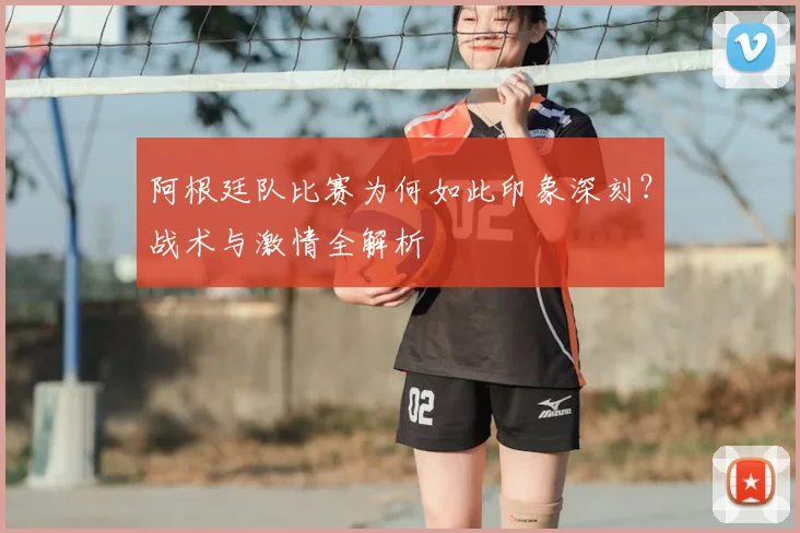 阿根廷队比赛为何如此印象深刻？战术与激情全解析