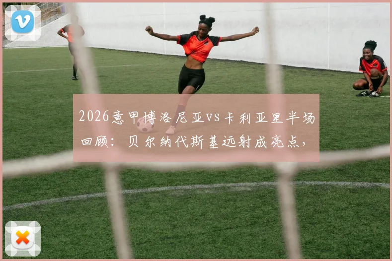 2026意甲博洛尼亚vs卡利亚里半场回顾：贝尔纳代斯基远射成亮点，双方0-0闷平，附半场关键数据解析