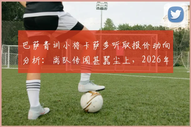 巴萨青训小将卡萨多听取报价动向分析：离队传闻甚嚣尘上，2026年前途引发关注