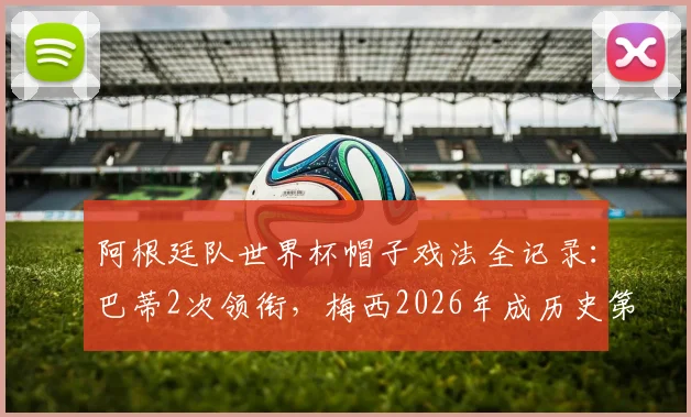 阿根廷队世界杯帽子戏法全记录:巴蒂2次领衔,梅西2026年成历史第4人,附详细对阵与数据