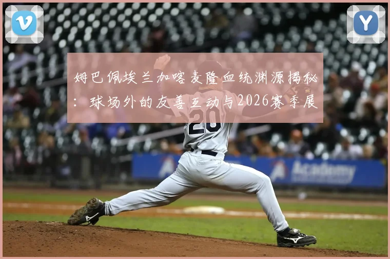 姆巴佩埃兰加喀麦隆血统渊源揭秘:球场外的友善互动与2026赛季展望