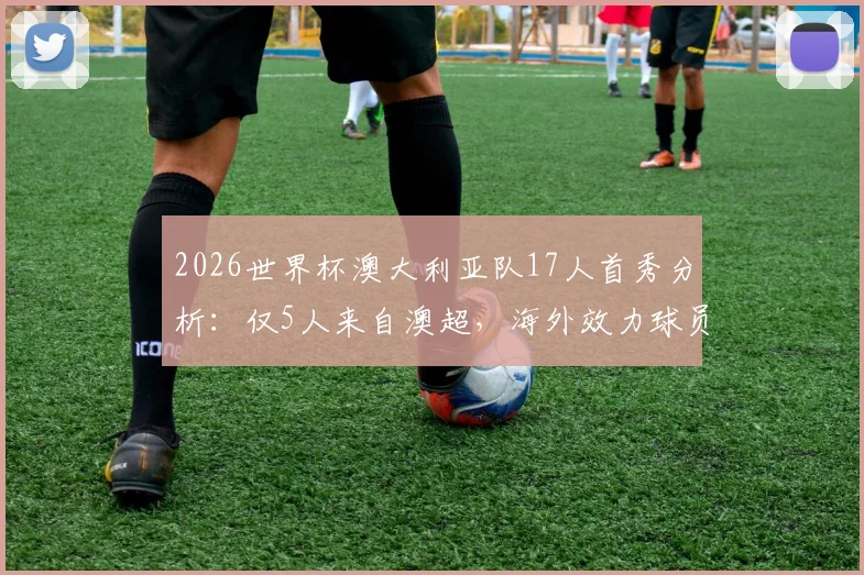 2026世界杯澳大利亚队17人首秀分析：仅5人来自澳超，海外效力球员成绝对主力，附详细球员名单与数据解读