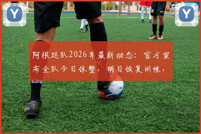 阿根廷队2026年最新动态：官方宣布全队今日休整，明日恢复训练，斯卡洛尼的备战策略详解