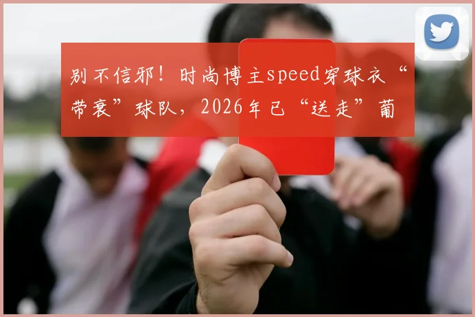 别不信邪！时尚博主speed穿球衣“带衰”球队，2026年已“送走”葡萄牙、埃及，下一个是谁？