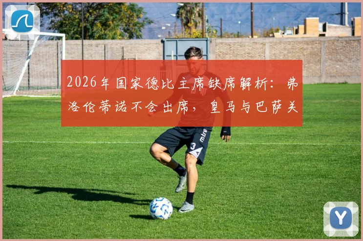 2026年国家德比主席缺席解析:弗洛伦蒂诺不会出席,皇马与巴萨关系降至冰点背后原因