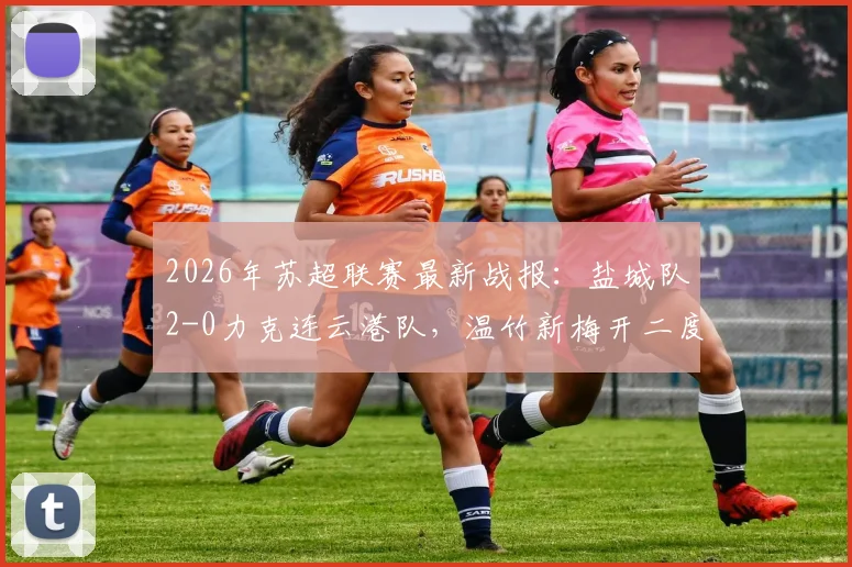 2026年苏超联赛最新战报：盐城队2-0力克连云港队，温竹新梅开二度，附球员数据与球队赛季走势分析
