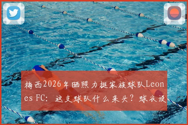 梅西2026年晒照力挺家族球队Leones FC:这支球队什么来头?球衣设计与梅西家人经营细节全揭秘