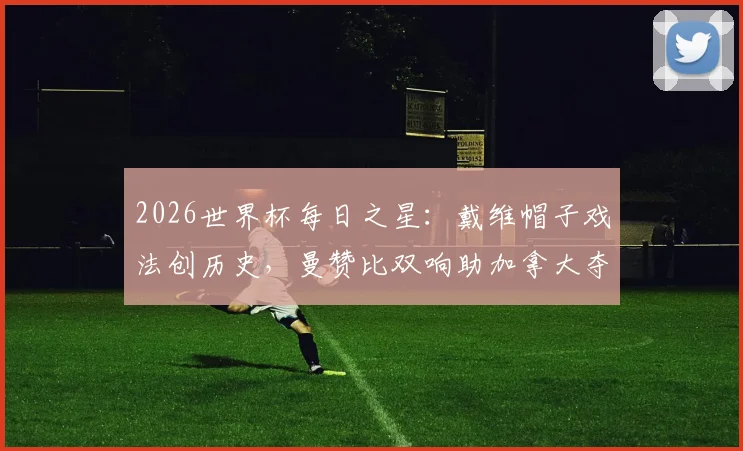 2026世界杯每日之星：戴维帽子戏法创历史，曼赞比双响助加拿大夺队史首胜全解析