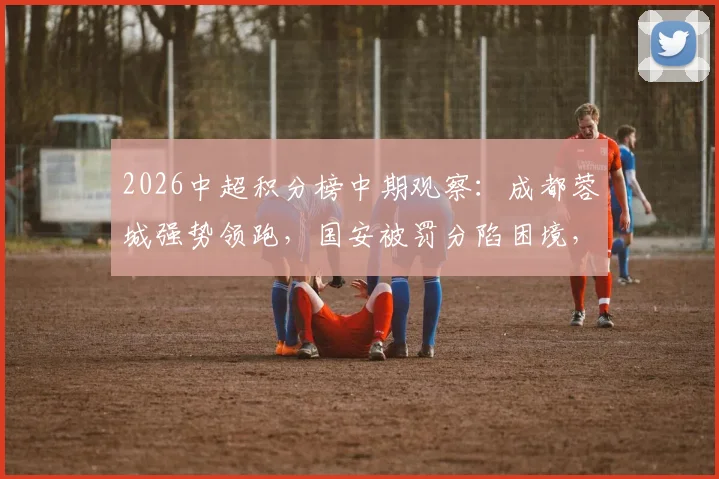 2026中超积分榜中期观察：成都蓉城强势领跑，国安被罚分陷困境，天津津门虎获首胜仍垫底解析