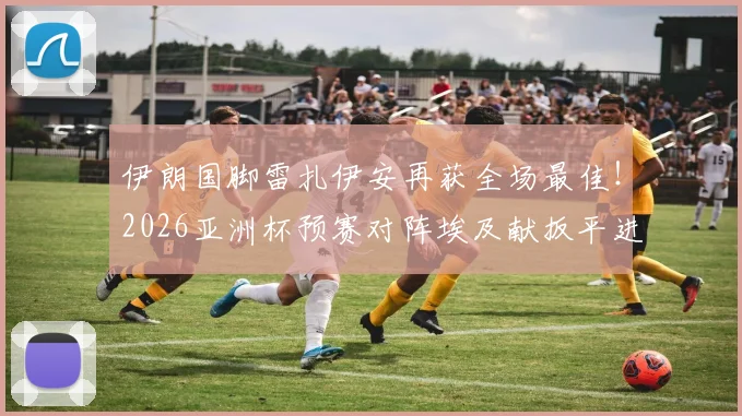 伊朗国脚雷扎伊安再获全场最佳！2026亚洲杯预赛对阵埃及献扳平进球+4次抢断，攻防全能数据亮眼