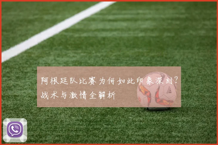 阿根廷队比赛为何如此印象深刻？战术与激情全解析