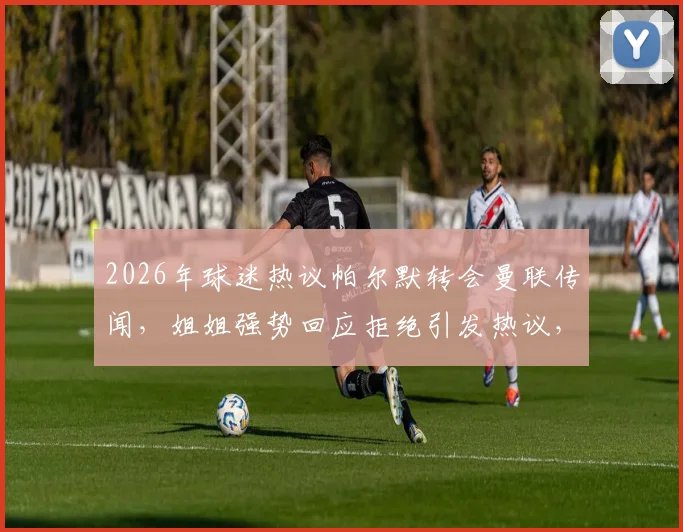 2026年球迷热议帕尔默转会曼联传闻,姐姐强势回应拒绝引发热议,真相到底如何?