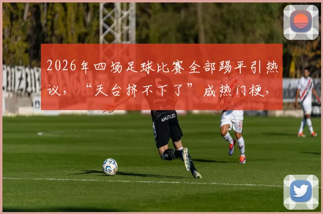 2026年四场足球比赛全部踢平引热议，“天台挤不下了”成热门梗，全平局背后原因分析