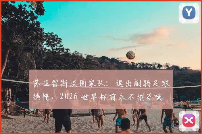 苏亚雷斯谈国家队：退出削弱足球热情，2026 世界杯前永不拒召唤