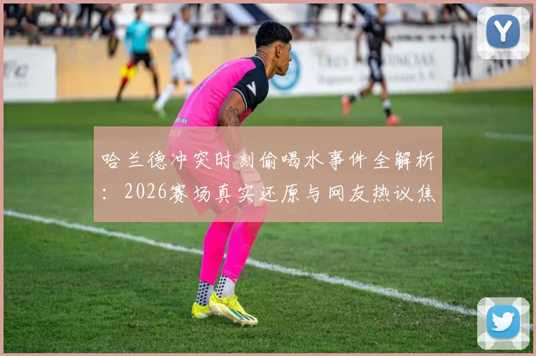 哈兰德冲突时刻偷喝水事件全解析：2026赛场真实还原与网友热议焦点盘点
