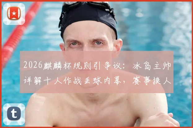 2026麒麟杯规则引争议：冰岛主帅详解十人作战丢球内幕，赛事换人制度公平性遭质疑