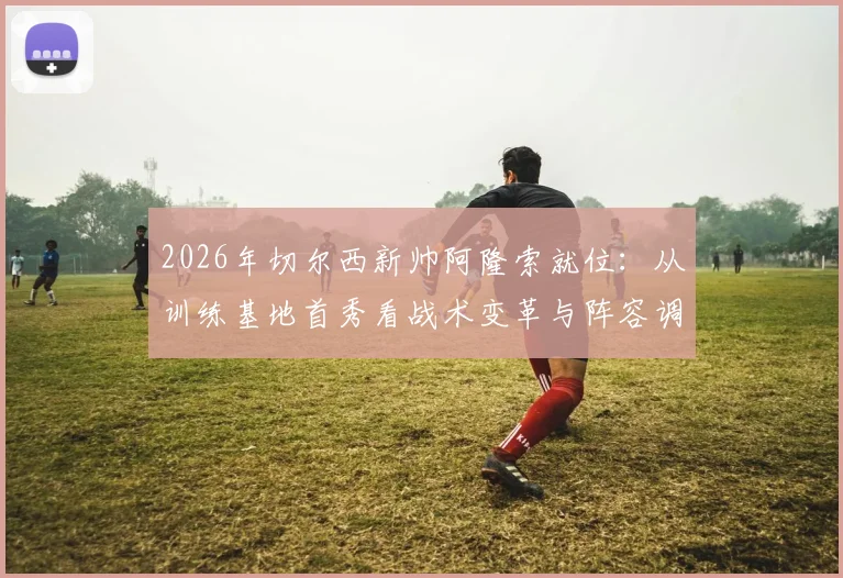 2026年切尔西新帅阿隆索就位：从训练基地首秀看战术变革与阵容调整前景