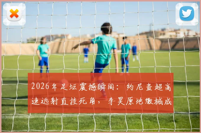 2026年足坛震撼瞬间:约尼查超高速远射直挂死角,李昊原地缴械成背景,进球视频回放与扑救分析