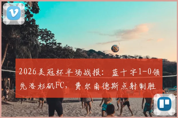 2026美冠杯半场战报:蓝十字1-0领先洛杉矶FC,费尔南德斯点射制胜关键过程全解析