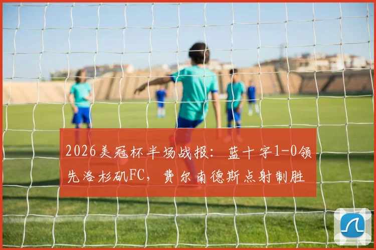 2026美冠杯半场战报：蓝十字1-0领先洛杉矶FC，费尔南德斯点射制胜关键过程全解析