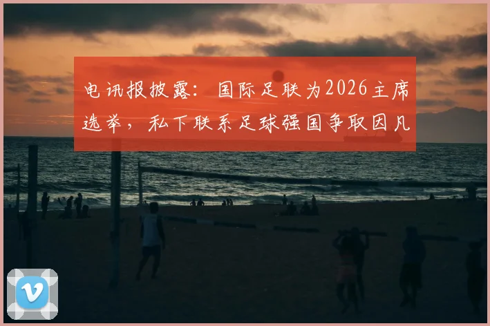 电讯报披露：国际足联为2026主席选举，私下联系足球强国争取因凡蒂诺连任支持