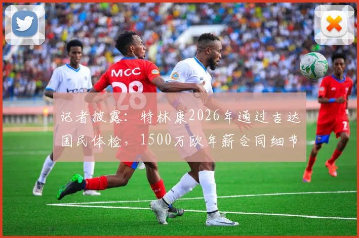 记者披露：特林康2026年通过吉达国民体检，1500万欧年薪合同细节曝光