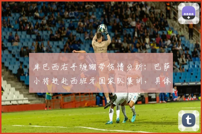 库巴西右手缠绷带伤情分析:巴萨小将赶赴西班牙国家队集训,具体伤势影响几何
