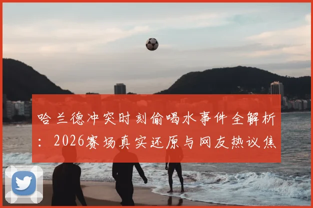 哈兰德冲突时刻偷喝水事件全解析:2026赛场真实还原与网友热议焦点盘点