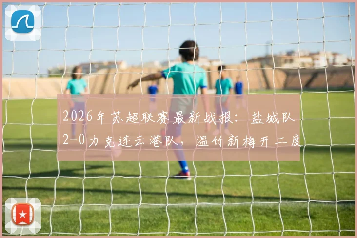 2026年苏超联赛最新战报：盐城队2-0力克连云港队，温竹新梅开二度，附球员数据与球队赛季走势分析