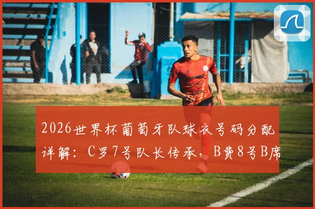 2026世界杯葡萄牙队球衣号码分配详解：C罗7号队长传承，B费8号B席10号意义解析