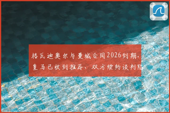 格瓦迪奥尔与曼城合同2026到期，皇马已收到推荐，双方续约谈判陷入停滞原因分析