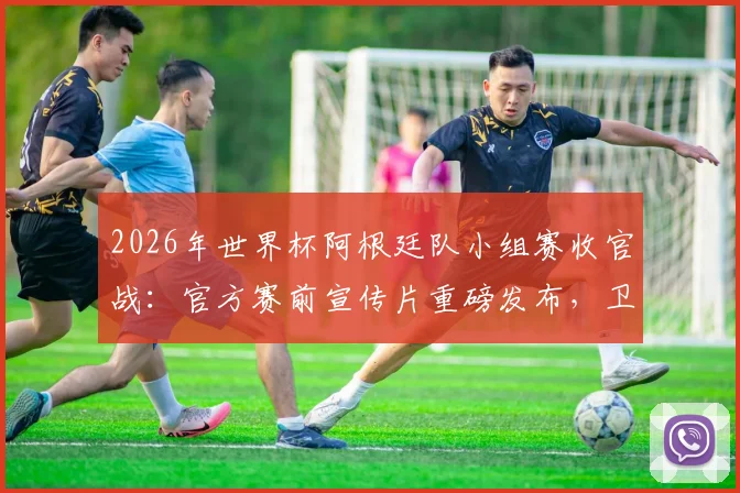 2026年世界杯阿根廷队小组赛收官战：官方赛前宣传片重磅发布，卫冕冠军征程开启
