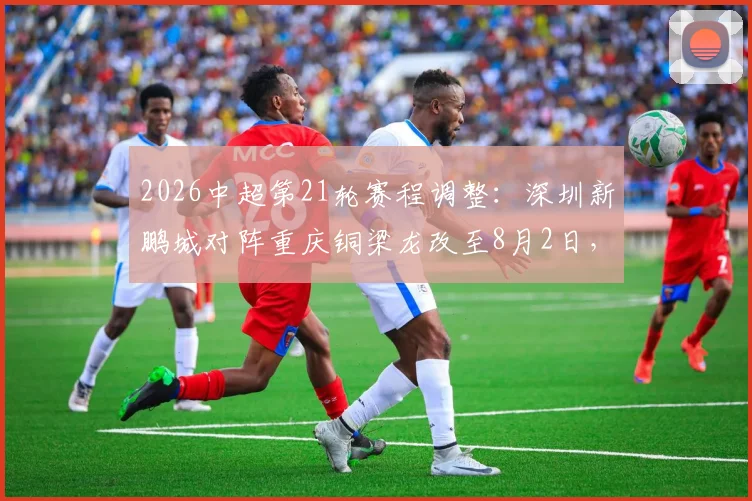 2026中超第21轮赛程调整：深圳新鹏城对阵重庆铜梁龙改至8月2日，购票指南与观赛攻略