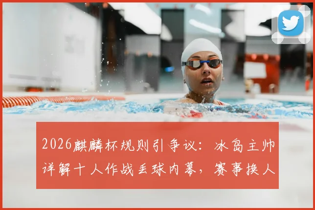 2026麒麟杯规则引争议：冰岛主帅详解十人作战丢球内幕，赛事换人制度公平性遭质疑