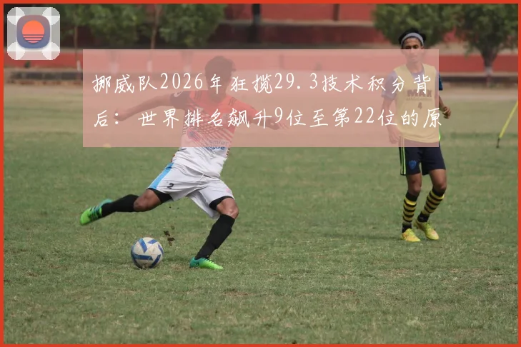 挪威队2026年狂揽29.3技术积分背后：世界排名飙升9位至第22位的原因深度解读，附FIFA积分计算方法