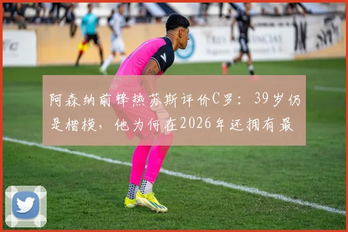 阿森纳前锋热苏斯评价C罗：39岁仍是楷模，他为何在2026年还拥有最强的求胜欲望？