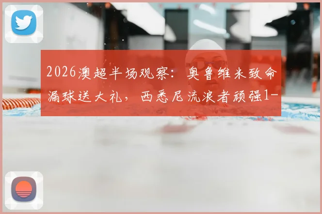 2026澳超半场观察：奥鲁维米致命漏球送大礼，西悉尼流浪者顽强1-1凤凰，附关键数据与视频解读