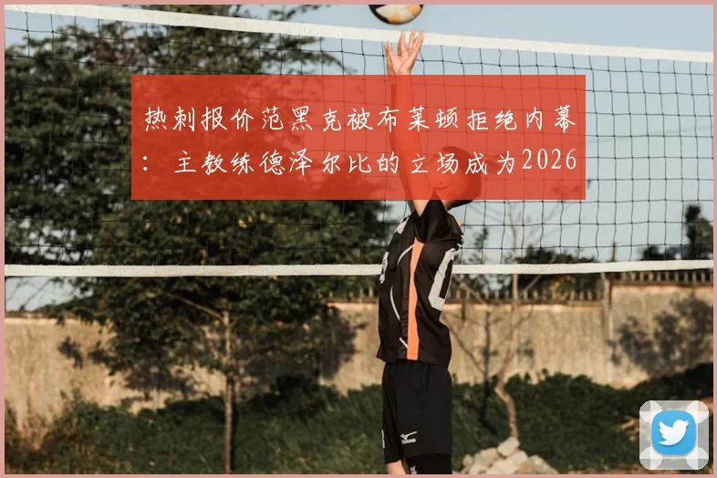 热刺报价范黑克被布莱顿拒绝内幕：主教练德泽尔比的立场成为2026转会关键