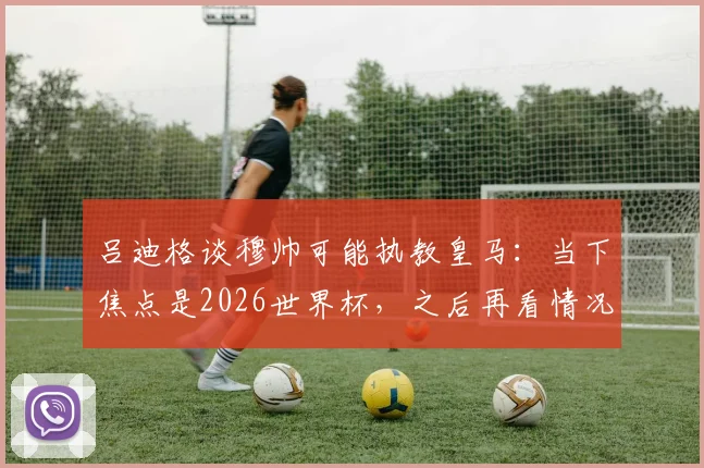 吕迪格谈穆帅可能执教皇马：当下焦点是2026世界杯，之后再看情况