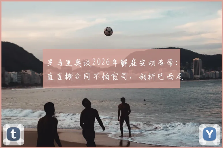 罗马里奥谈2026年解雇安切洛蒂：直言撕合同不怕官司，剖析巴西足球管理文化与教练合同纠纷