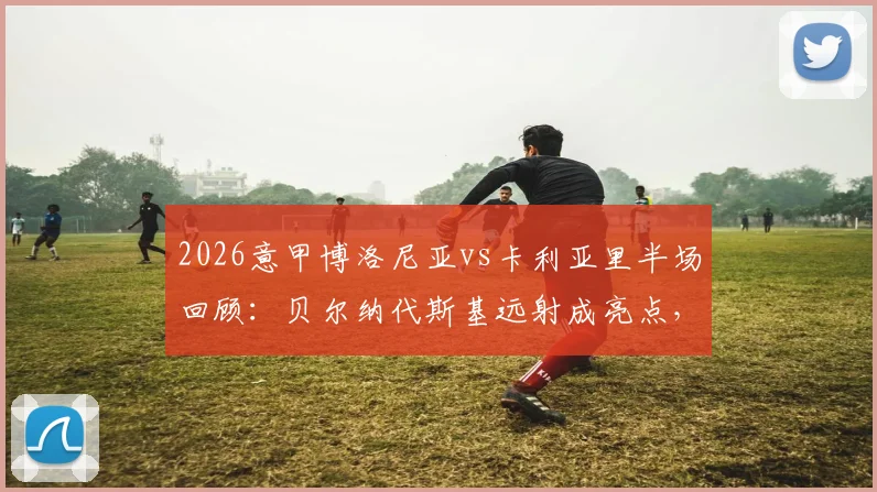 2026意甲博洛尼亚vs卡利亚里半场回顾：贝尔纳代斯基远射成亮点，双方0-0闷平，附半场关键数据解析
