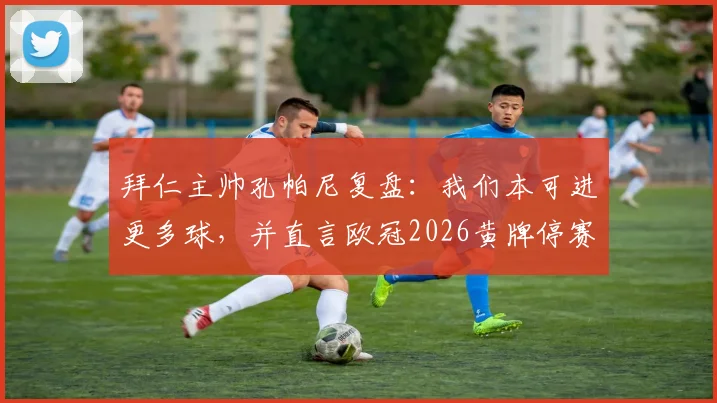 拜仁主帅孔帕尼复盘：我们本可进更多球，并直言欧冠2026黄牌停赛规则亟待修改