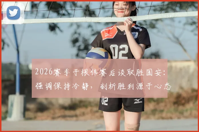 2026赛季于根伟赛后谈取胜国安：强调保持冷静，剖析胜利源于心态与拼搏的关键要素