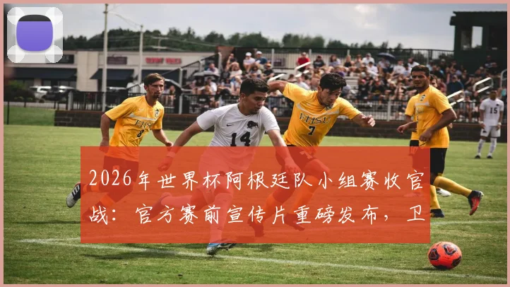 2026年世界杯阿根廷队小组赛收官战：官方赛前宣传片重磅发布，卫冕冠军征程开启