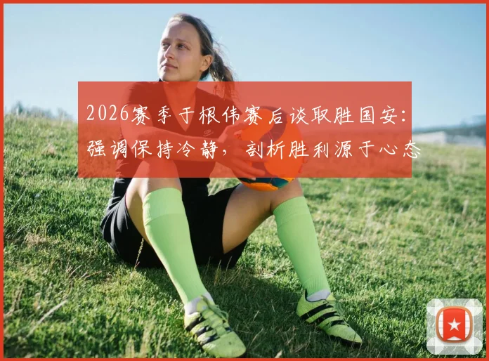 2026赛季于根伟赛后谈取胜国安：强调保持冷静，剖析胜利源于心态与拼搏的关键要素