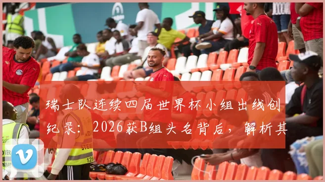 瑞士队连续四届世界杯小组出线创纪录:2026获B组头名背后,解析其稳定晋级的五大关键因素